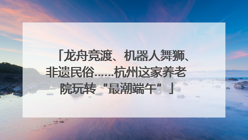 龙舟竞渡、机器人舞狮、非遗民俗……杭州这家养老院玩转“最潮端午”