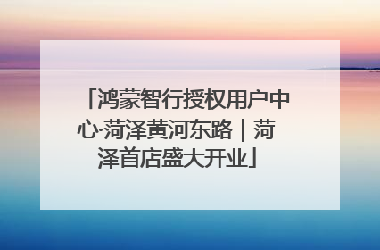 鸿蒙智行授权用户中心·菏泽黄河东路｜菏泽首店盛大开业