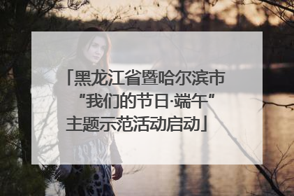 黑龙江省暨哈尔滨市“我们的节日·端午”主题示范活动启动