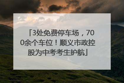 3处免费停车场，700余个车位！顺义市政控股为中考考生护航