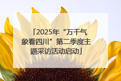 2025年“万千气象看四川”第二季度主题采访活动启动