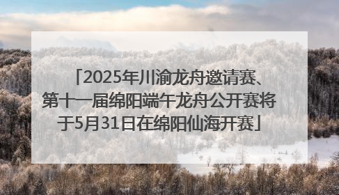 2025年川渝龙舟邀请赛、第十一届绵阳端午龙舟公开赛将于5月31日在绵阳仙海开赛