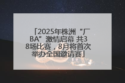 2025年株洲“厂BA”激情启幕 共38场比赛，8月将首次举办全国邀请赛