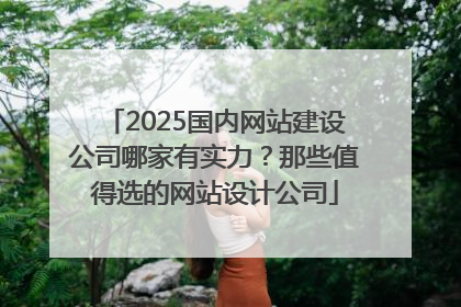 2025国内网站建设公司哪家有实力？那些值得选的网站设计公司