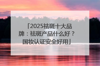 2025祛斑十大品牌：祛斑产品什么好？国妆认证安全好用