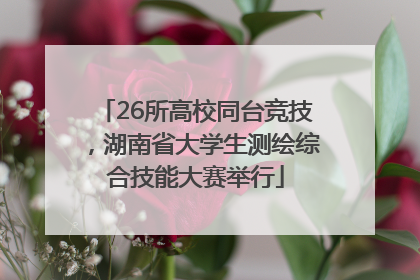 26所高校同台竞技，湖南省大学生测绘综合技能大赛举行