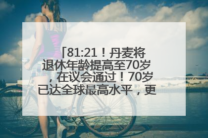 81:21！丹麦将退休年龄提高至70岁，在议会通过！70岁已达全球最高水平，更多国家或将逐步跟进