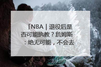 NBA｜退役后是否可能执教？詹姆斯：绝无可能，不会去执教任何球队